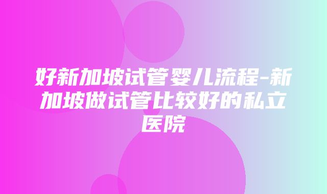 好新加坡试管婴儿流程-新加坡做试管比较好的私立医院