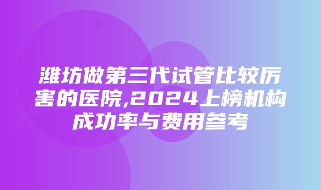 潍坊做第三代试管比较厉害的医院,2024上榜机构成功率与费用参考