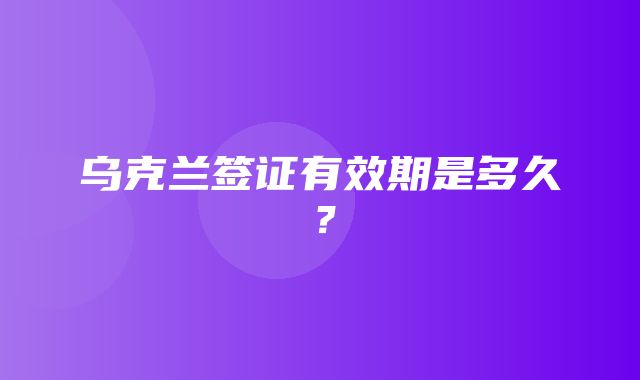 乌克兰签证有效期是多久？