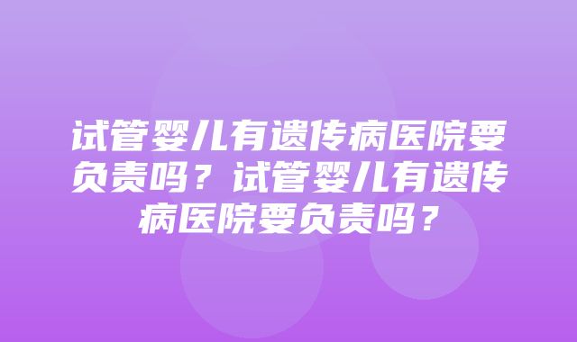 试管婴儿有遗传病医院要负责吗？试管婴儿有遗传病医院要负责吗？