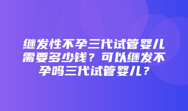 继发性不孕三代试管婴儿需要多少钱？可以继发不孕吗三代试管婴儿？