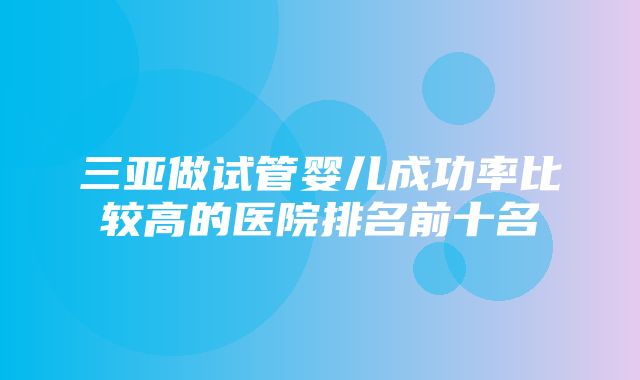 三亚做试管婴儿成功率比较高的医院排名前十名