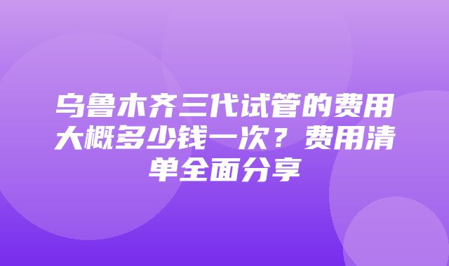 乌鲁木齐三代试管的费用大概多少钱一次？费用清单全面分享