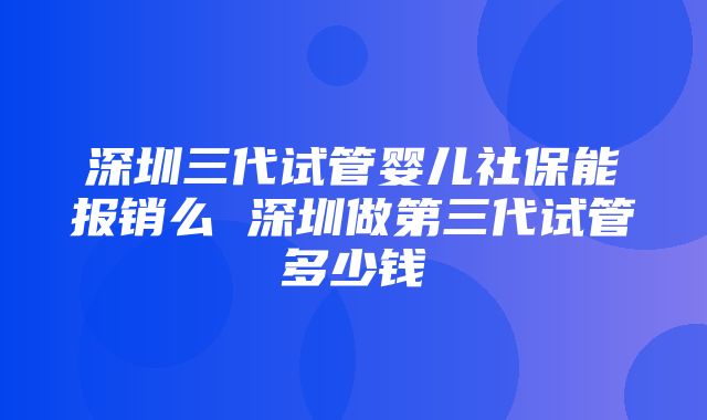 深圳三代试管婴儿社保能报销么 深圳做第三代试管多少钱