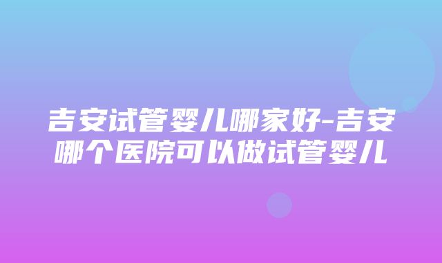 吉安试管婴儿哪家好-吉安哪个医院可以做试管婴儿