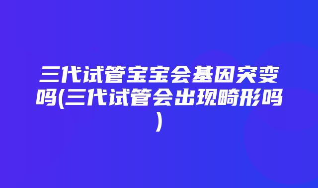 三代试管宝宝会基因突变吗(三代试管会出现畸形吗)