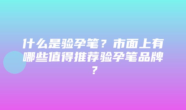 什么是验孕笔？市面上有哪些值得推荐验孕笔品牌？