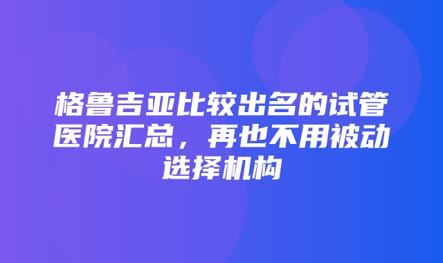 格鲁吉亚比较出名的试管医院汇总，再也不用被动选择机构