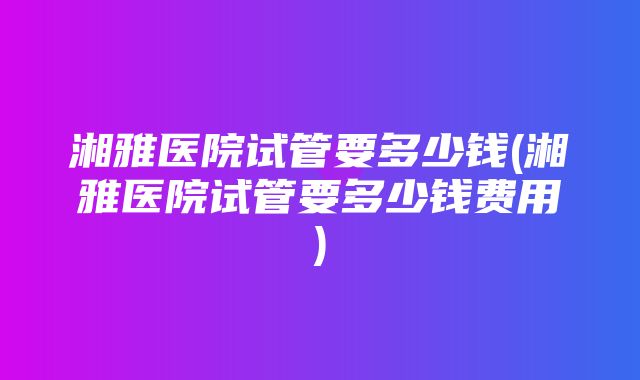 湘雅医院试管要多少钱(湘雅医院试管要多少钱费用)