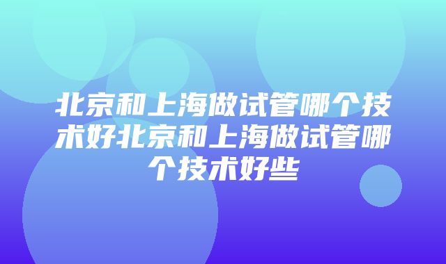 北京和上海做试管哪个技术好北京和上海做试管哪个技术好些