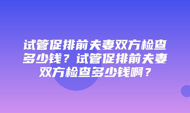 试管促排前夫妻双方检查多少钱？试管促排前夫妻双方检查多少钱啊？