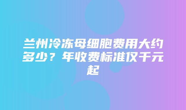 兰州冷冻母细胞费用大约多少？年收费标准仅千元起