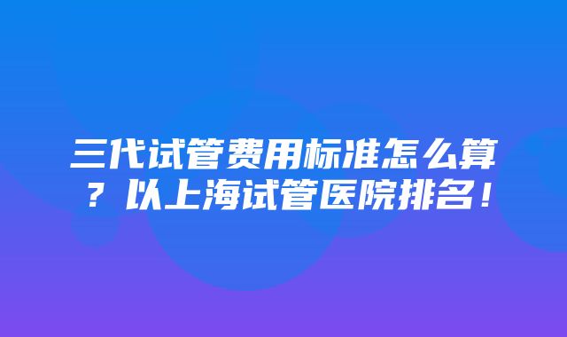 三代试管费用标准怎么算？以上海试管医院排名！