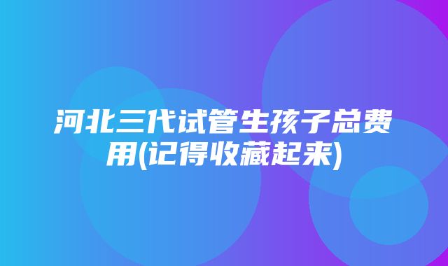 河北三代试管生孩子总费用(记得收藏起来)