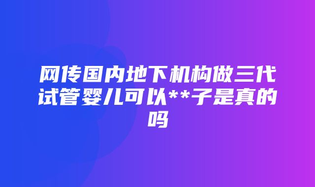 网传国内地下机构做三代试管婴儿可以**子是真的吗