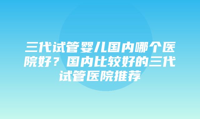 三代试管婴儿国内哪个医院好？国内比较好的三代试管医院推荐