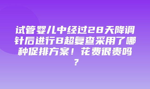 试管婴儿中经过28天降调针后进行B超复查采用了哪种促排方案！花费很贵吗？