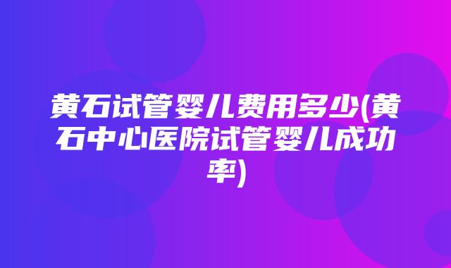 黄石试管婴儿费用多少(黄石中心医院试管婴儿成功率)