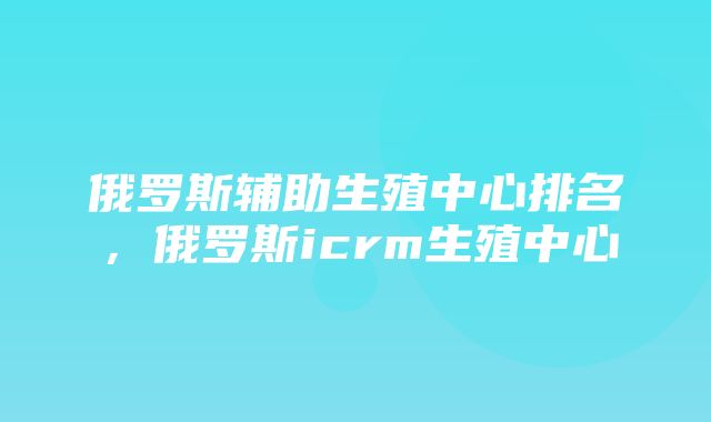 俄罗斯辅助生殖中心排名，俄罗斯icrm生殖中心