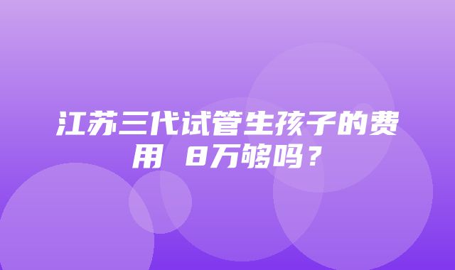 江苏三代试管生孩子的费用 8万够吗？