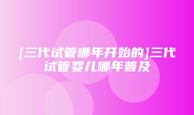 [三代试管哪年开始的]三代试管婴儿哪年普及