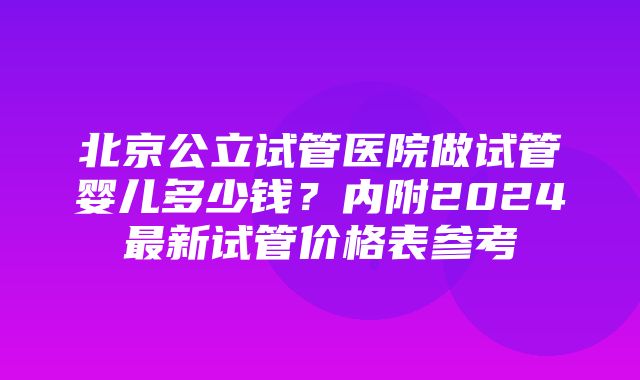 北京公立试管医院做试管婴儿多少钱？内附2024最新试管价格表参考