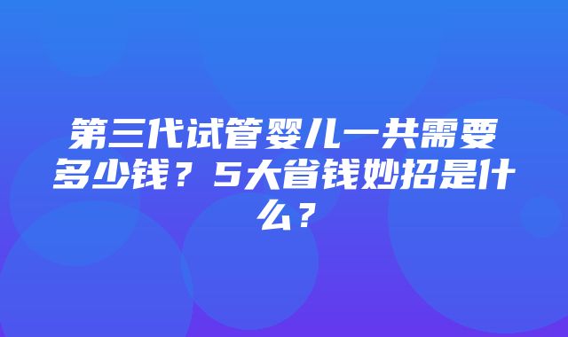 第三代试管婴儿一共需要多少钱？5大省钱妙招是什么？