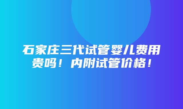 石家庄三代试管婴儿费用贵吗！内附试管价格！