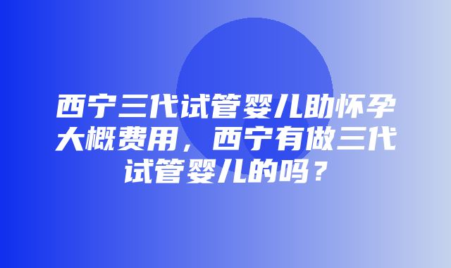 西宁三代试管婴儿助怀孕大概费用，西宁有做三代试管婴儿的吗？