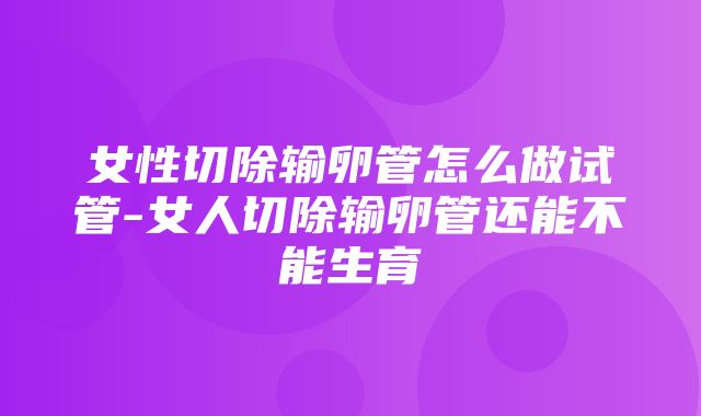 女性切除输卵管怎么做试管-女人切除输卵管还能不能生育