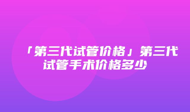 「第三代试管价格」第三代试管手术价格多少