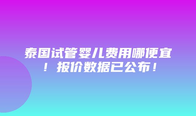 泰国试管婴儿费用哪便宜！报价数据已公布！