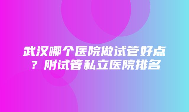 武汉哪个医院做试管好点？附试管私立医院排名