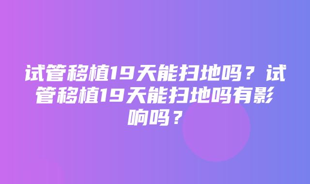 试管移植19天能扫地吗？试管移植19天能扫地吗有影响吗？