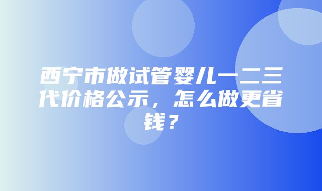 西宁市做试管婴儿一二三代价格公示，怎么做更省钱？