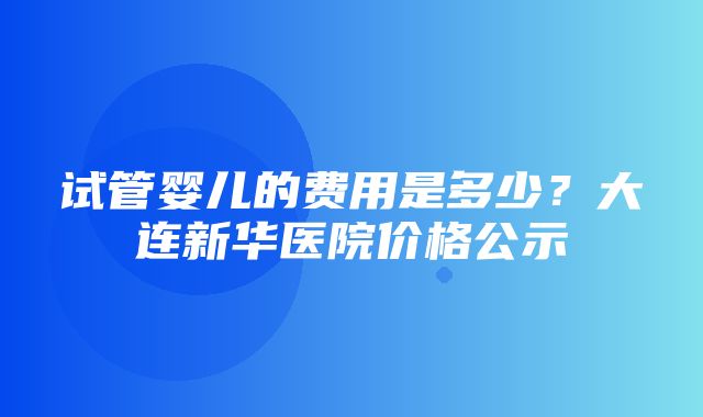 试管婴儿的费用是多少？大连新华医院价格公示