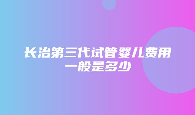 长治第三代试管婴儿费用一般是多少