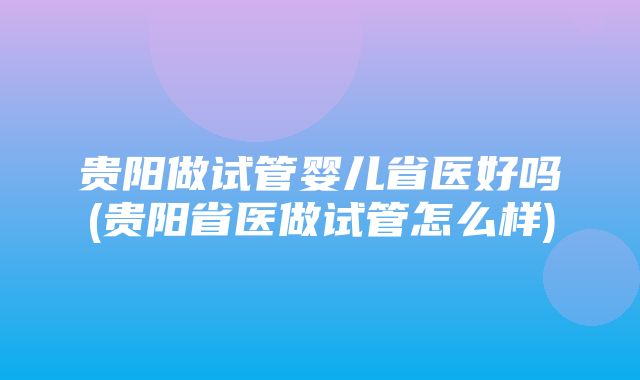 贵阳做试管婴儿省医好吗(贵阳省医做试管怎么样)