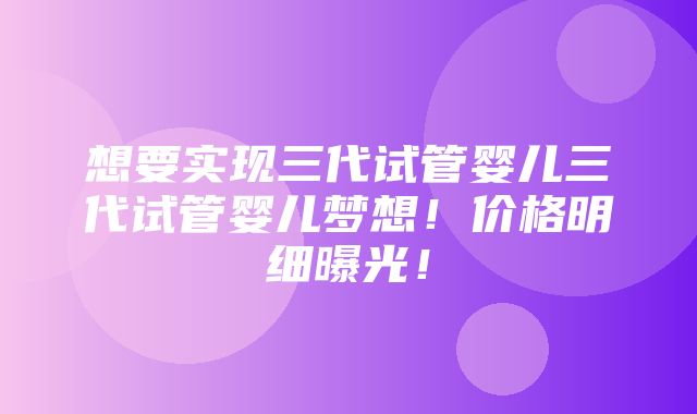 想要实现三代试管婴儿三代试管婴儿梦想！价格明细曝光！