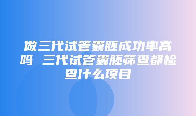 做三代试管囊胚成功率高吗 三代试管囊胚筛查都检查什么项目