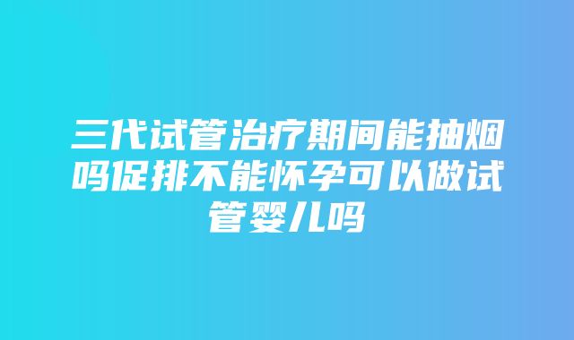 三代试管治疗期间能抽烟吗促排不能怀孕可以做试管婴儿吗