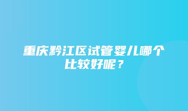 重庆黔江区试管婴儿哪个比较好呢？