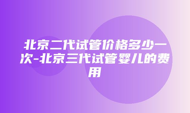 北京二代试管价格多少一次-北京三代试管婴儿的费用