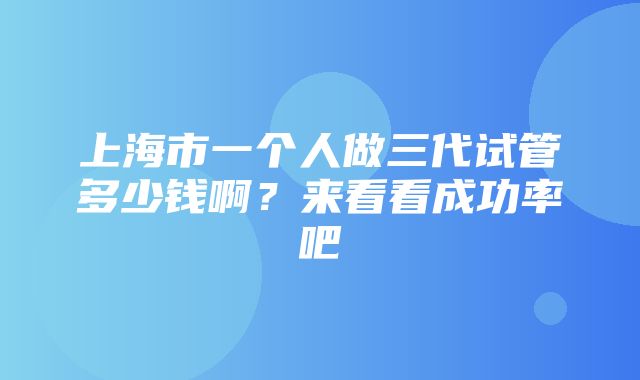 上海市一个人做三代试管多少钱啊？来看看成功率吧