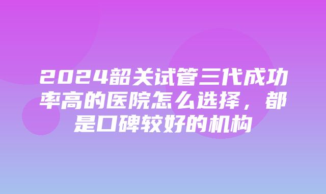 2024韶关试管三代成功率高的医院怎么选择，都是口碑较好的机构