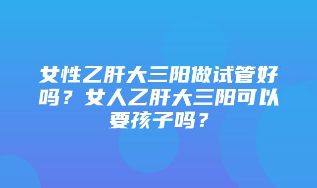 女性乙肝大三阳做试管好吗？女人乙肝大三阳可以要孩子吗？