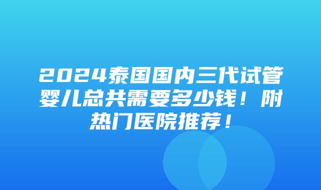 2024泰国国内三代试管婴儿总共需要多少钱！附热门医院推荐！