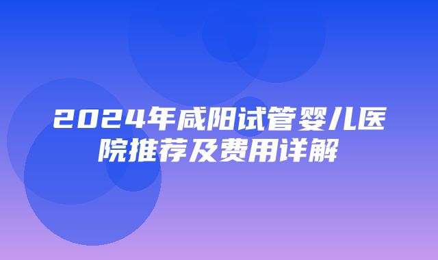 2024年咸阳试管婴儿医院推荐及费用详解