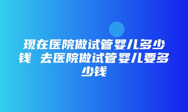 现在医院做试管婴儿多少钱 去医院做试管婴儿要多少钱