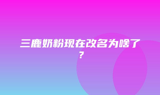 三鹿奶粉现在改名为啥了？